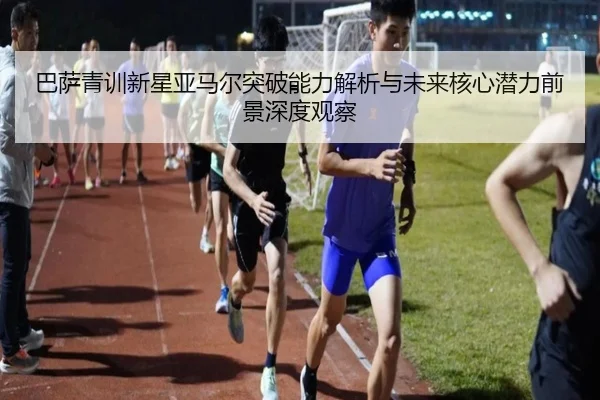 巴萨青训新星亚马尔突破能力解析与未来核心潜力前景深度观察