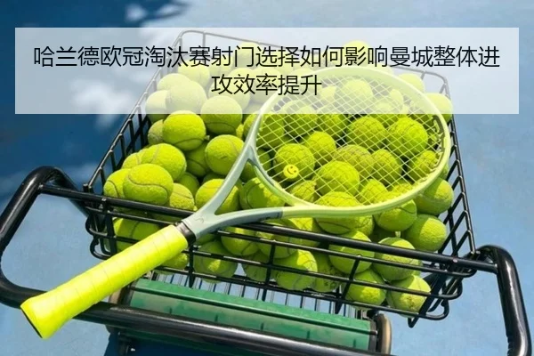 哈兰德欧冠淘汰赛射门选择如何影响曼城整体进攻效率提升