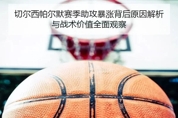 切尔西帕尔默赛季助攻暴涨背后原因解析与战术价值全面观察